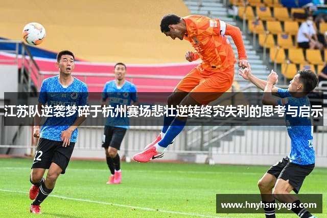 江苏队逆袭梦碎于杭州赛场悲壮逆转终究失利的思考与启示