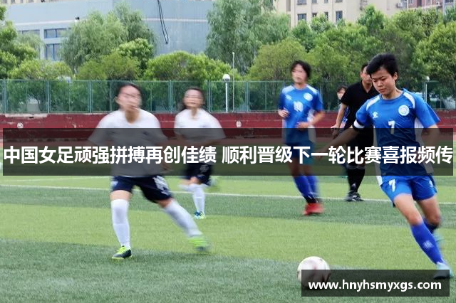 中国女足顽强拼搏再创佳绩 顺利晋级下一轮比赛喜报频传