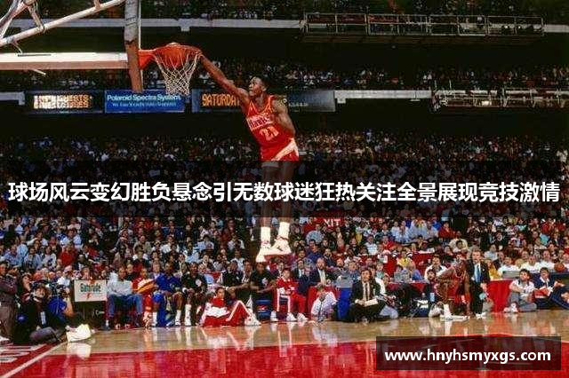 球场风云变幻胜负悬念引无数球迷狂热关注全景展现竞技激情