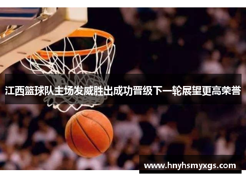 江西篮球队主场发威胜出成功晋级下一轮展望更高荣誉