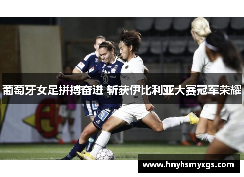 葡萄牙女足拼搏奋进 斩获伊比利亚大赛冠军荣耀