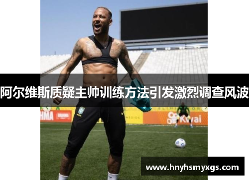 阿尔维斯质疑主帅训练方法引发激烈调查风波