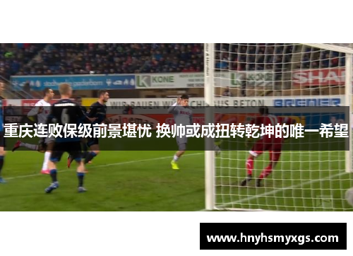 重庆连败保级前景堪忧 换帅或成扭转乾坤的唯一希望
