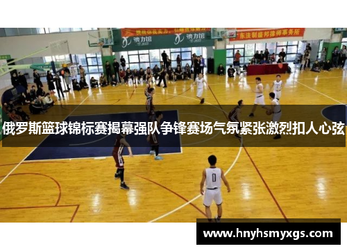 俄罗斯篮球锦标赛揭幕强队争锋赛场气氛紧张激烈扣人心弦