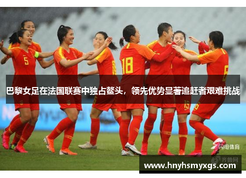 巴黎女足在法国联赛中独占鳌头，领先优势显著追赶者艰难挑战