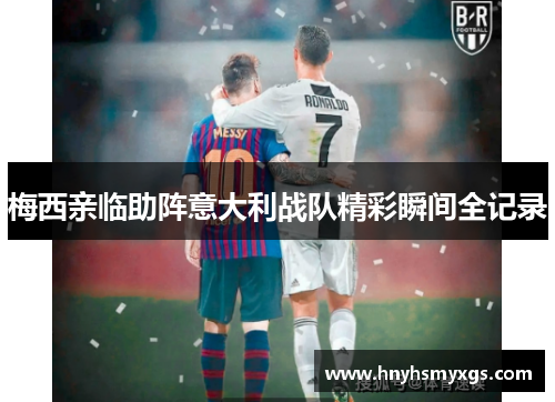 梅西亲临助阵意大利战队精彩瞬间全记录