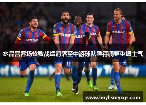 水晶宫客场惨败战绩滑落至中游球队亟待调整重振士气