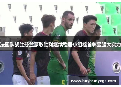 法国队战胜芬兰豪取胜利继续稳居小组榜首彰显强大实力