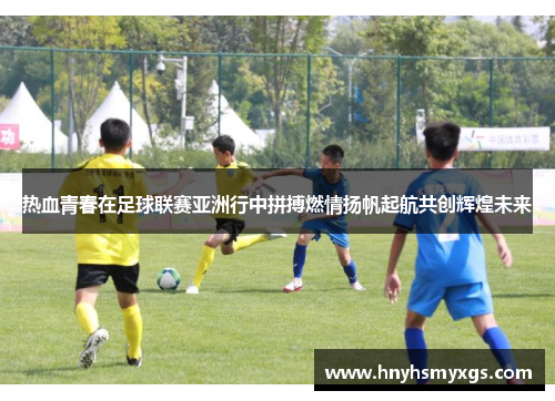 热血青春在足球联赛亚洲行中拼搏燃情扬帆起航共创辉煌未来