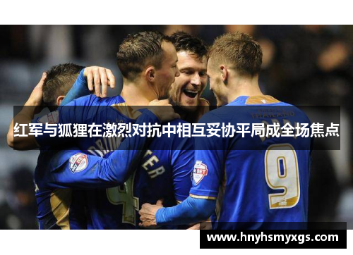 红军与狐狸在激烈对抗中相互妥协平局成全场焦点