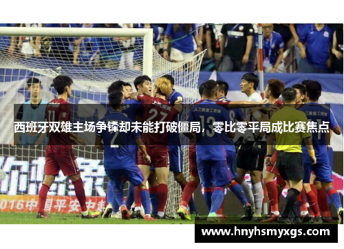 西班牙双雄主场争锋却未能打破僵局，零比零平局成比赛焦点