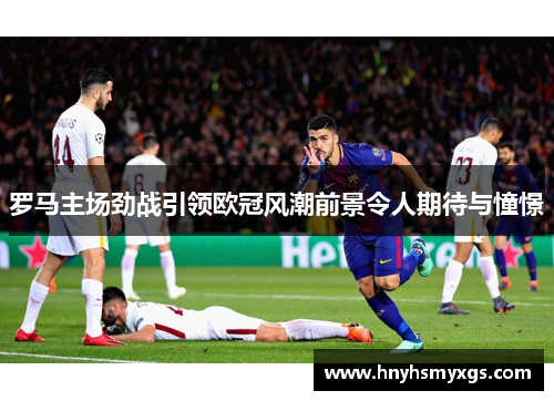 罗马主场劲战引领欧冠风潮前景令人期待与憧憬