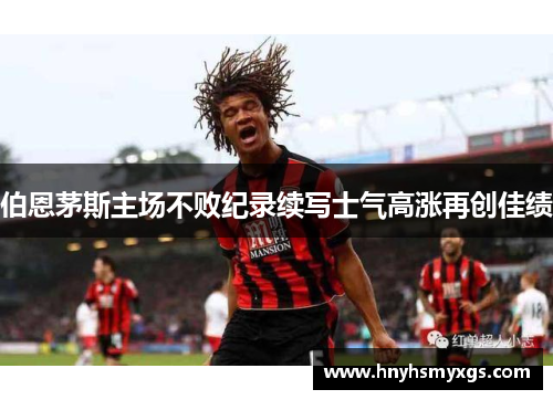 伯恩茅斯主场不败纪录续写士气高涨再创佳绩