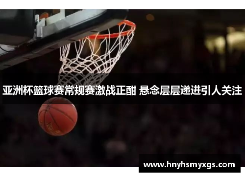 亚洲杯篮球赛常规赛激战正酣 悬念层层递进引人关注