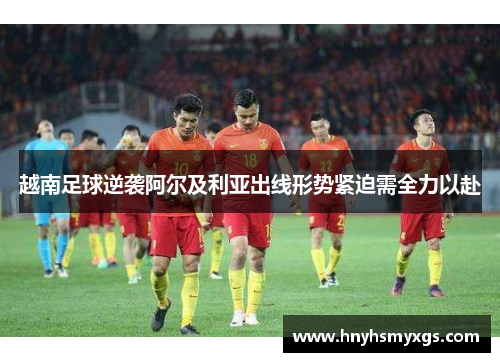 越南足球逆袭阿尔及利亚出线形势紧迫需全力以赴