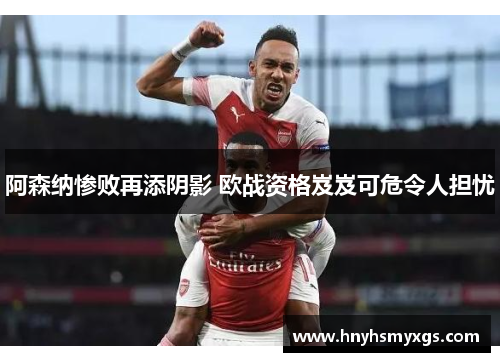 阿森纳惨败再添阴影 欧战资格岌岌可危令人担忧
