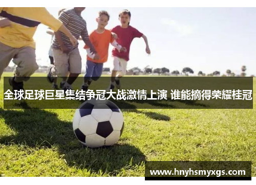 全球足球巨星集结争冠大战激情上演 谁能摘得荣耀桂冠