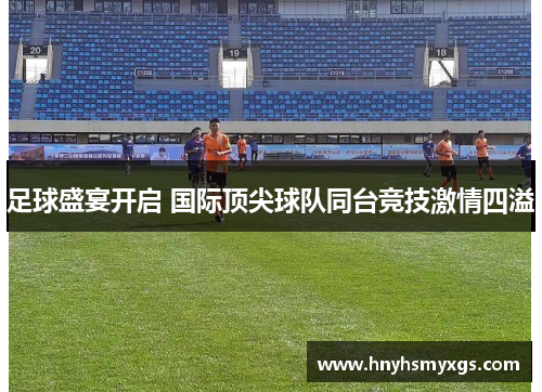足球盛宴开启 国际顶尖球队同台竞技激情四溢